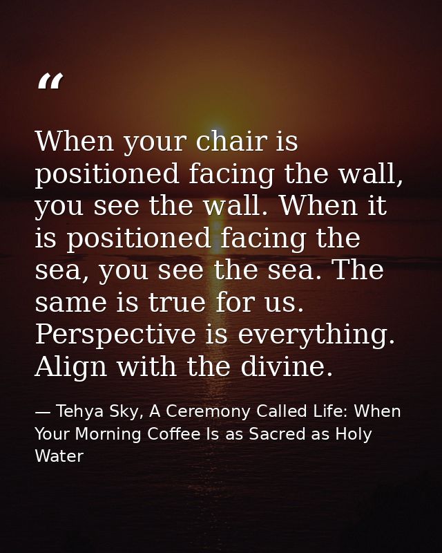 When your chair is positioned facing the wall, you see the wall. When it is positioned facing the sea, you see the sea.  — Tehya Sky, A Ceremony Called Life: When Your Morning Coffee Is as Sacred as Holy Water