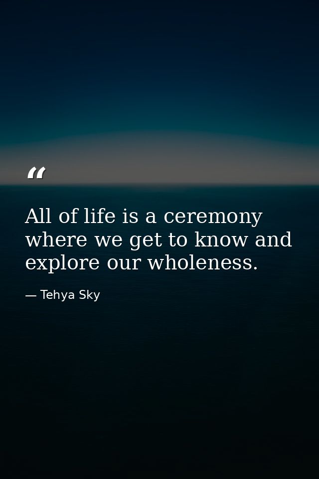 All of life is a ceremony where we get to know and explore our wholeness. — Tehya Sky