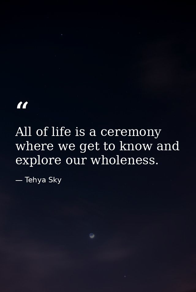 All of life is a ceremony where we get to know and explore our wholeness. — Tehya Sky