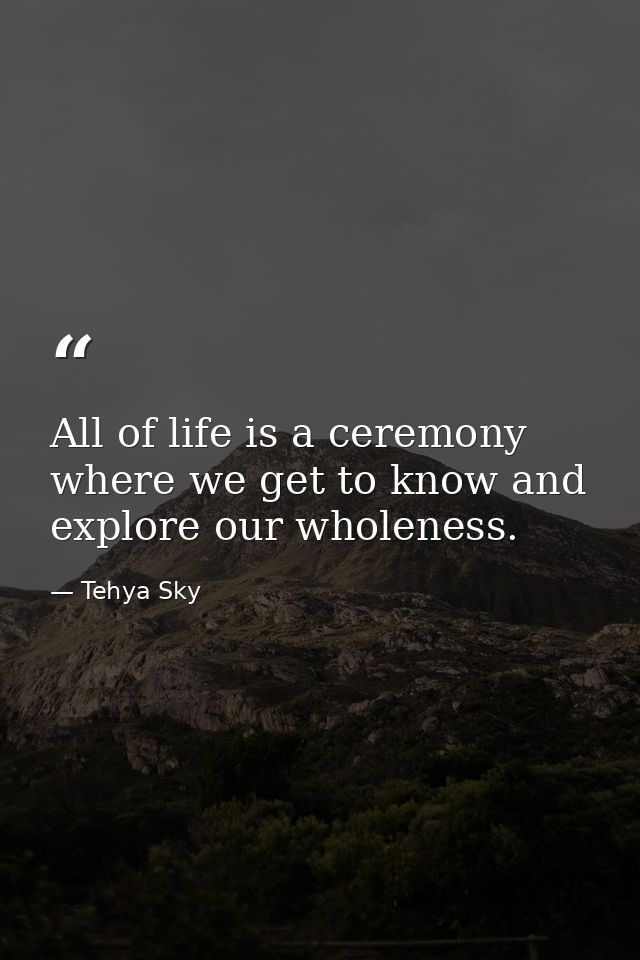 All of life is a ceremony where we get to know and explore our wholeness. — Tehya Sky