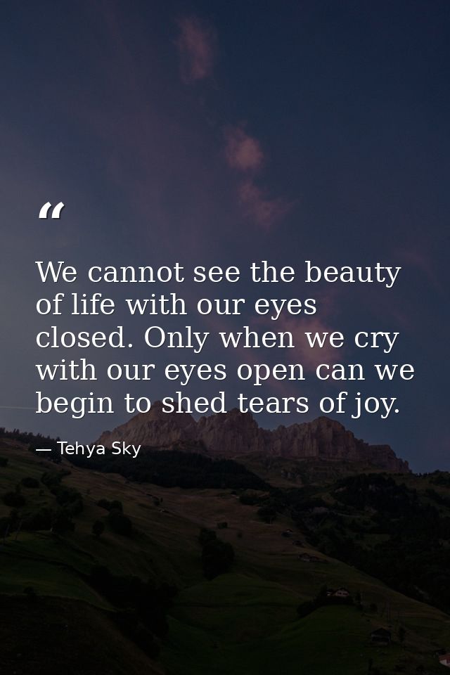 We cannot see the beauty of life with our eyes closed. Only when we cry with our eyes open can we begin to shed tears of — Tehya Sky