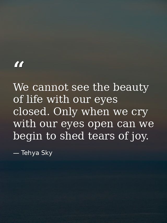 We cannot see the beauty of life with our eyes closed. Only when we cry with our eyes open can we begin to shed tears of — Tehya Sky