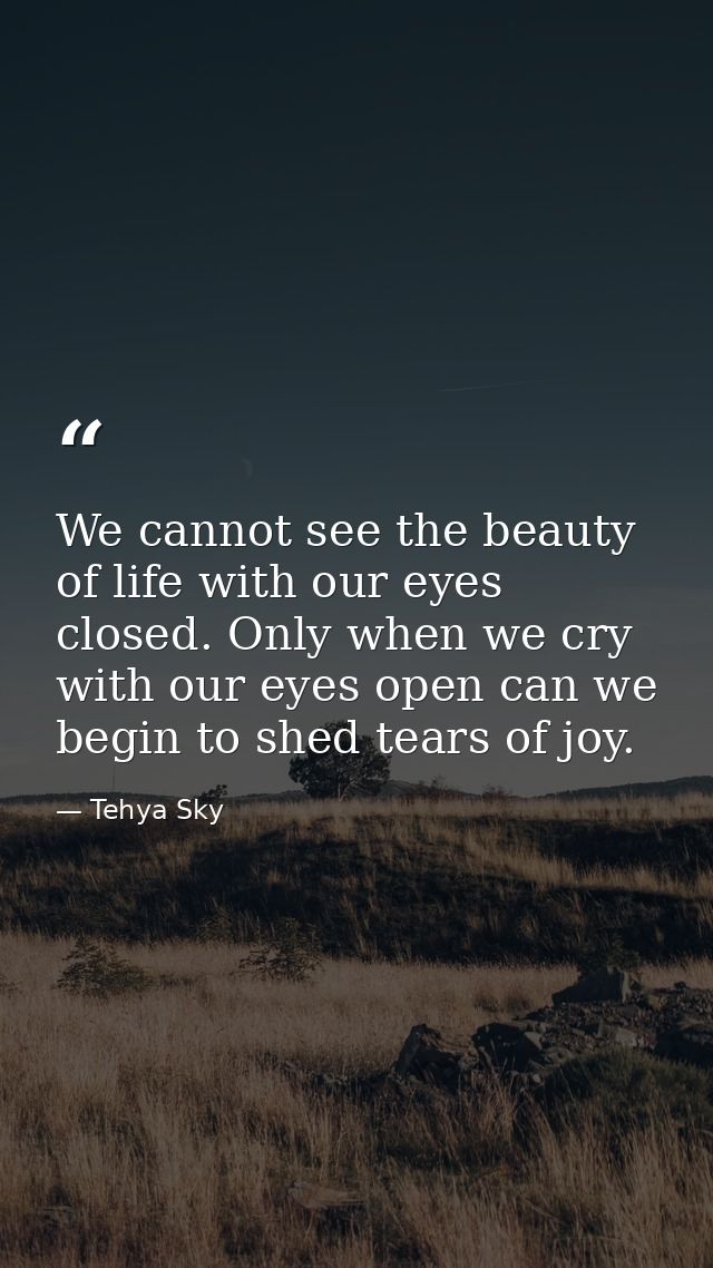 We cannot see the beauty of life with our eyes closed. Only when we cry with our eyes open can we begin to shed tears of — Tehya Sky