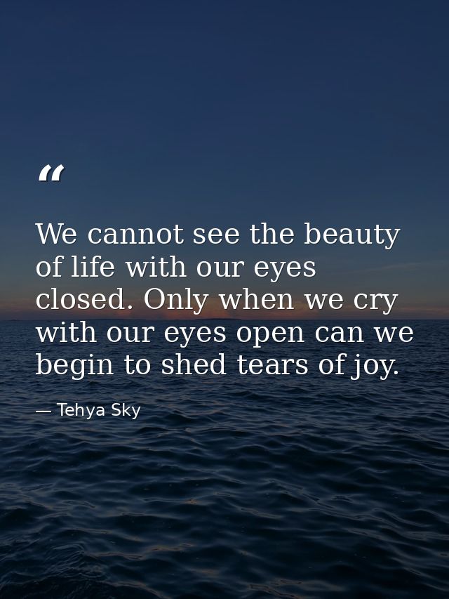 We cannot see the beauty of life with our eyes closed. Only when we cry with our eyes open can we begin to shed tears of — Tehya Sky