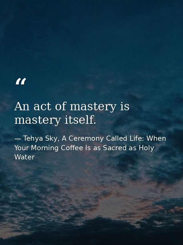 An act of mastery is mastery itself. — Tehya Sky, A Ceremony Called Life: When Your Morning Coffee Is as Sacred as Holy Water