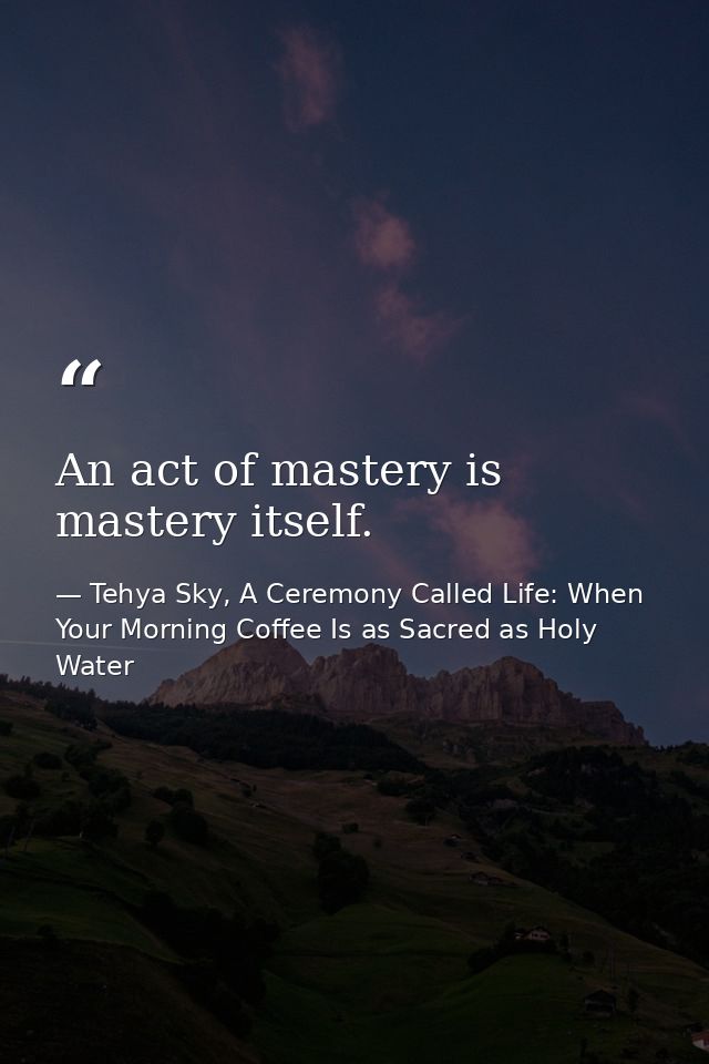 An act of mastery is mastery itself. — Tehya Sky, A Ceremony Called Life: When Your Morning Coffee Is as Sacred as Holy Water