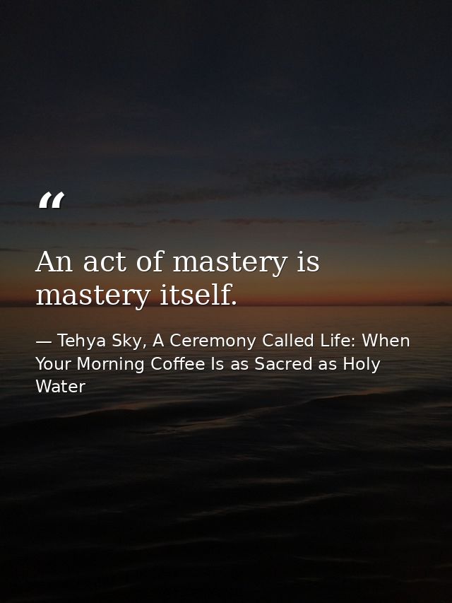 An act of mastery is mastery itself. — Tehya Sky, A Ceremony Called Life: When Your Morning Coffee Is as Sacred as Holy Water