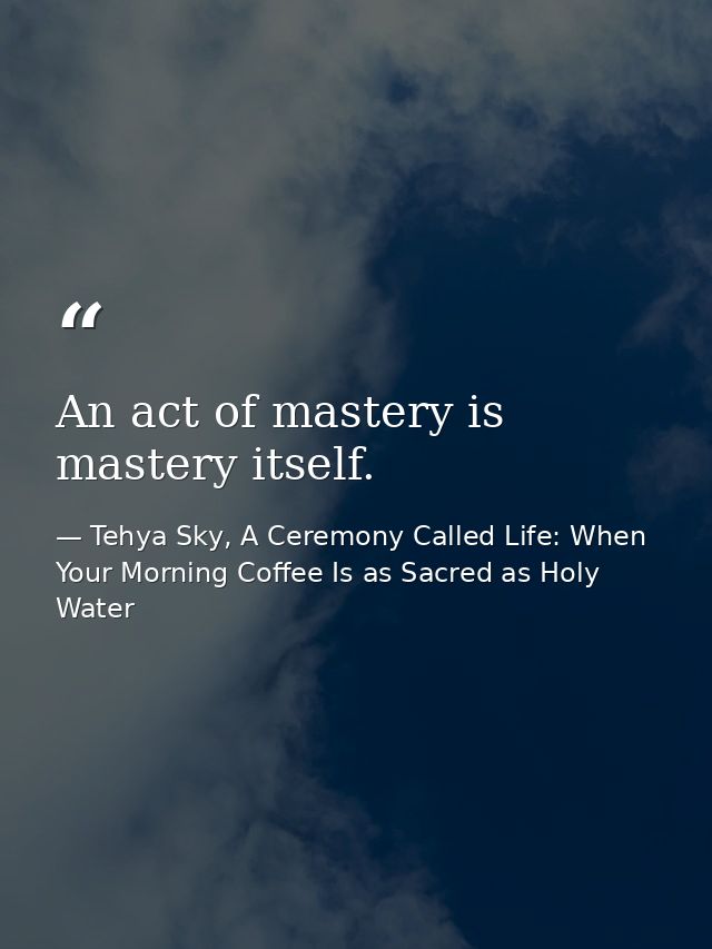 An act of mastery is mastery itself. — Tehya Sky, A Ceremony Called Life: When Your Morning Coffee Is as Sacred as Holy Water
