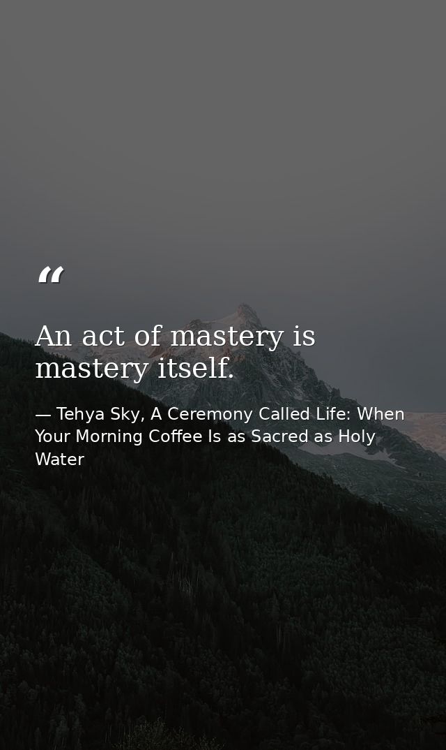 An act of mastery is mastery itself. — Tehya Sky, A Ceremony Called Life: When Your Morning Coffee Is as Sacred as Holy Water