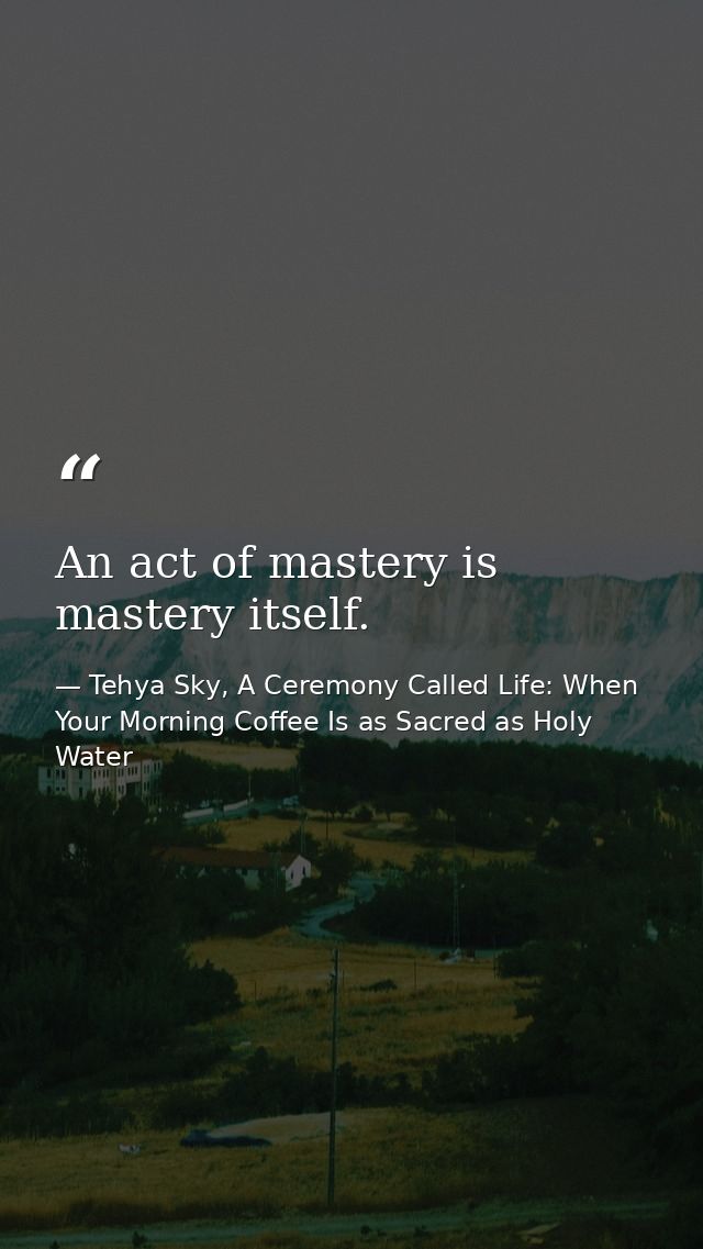 An act of mastery is mastery itself. — Tehya Sky, A Ceremony Called Life: When Your Morning Coffee Is as Sacred as Holy Water