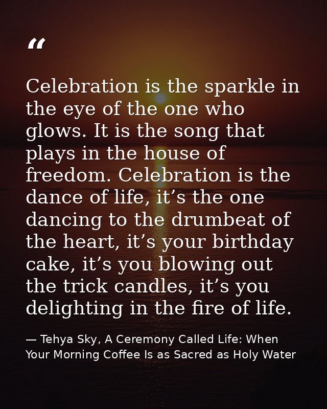Celebration is the sparkle in the eye of the one who glows. It is the song that plays in the house of freedom. Celebrati — Tehya Sky, A Ceremony Called Life: When Your Morning Coffee Is as Sacred as Holy Water