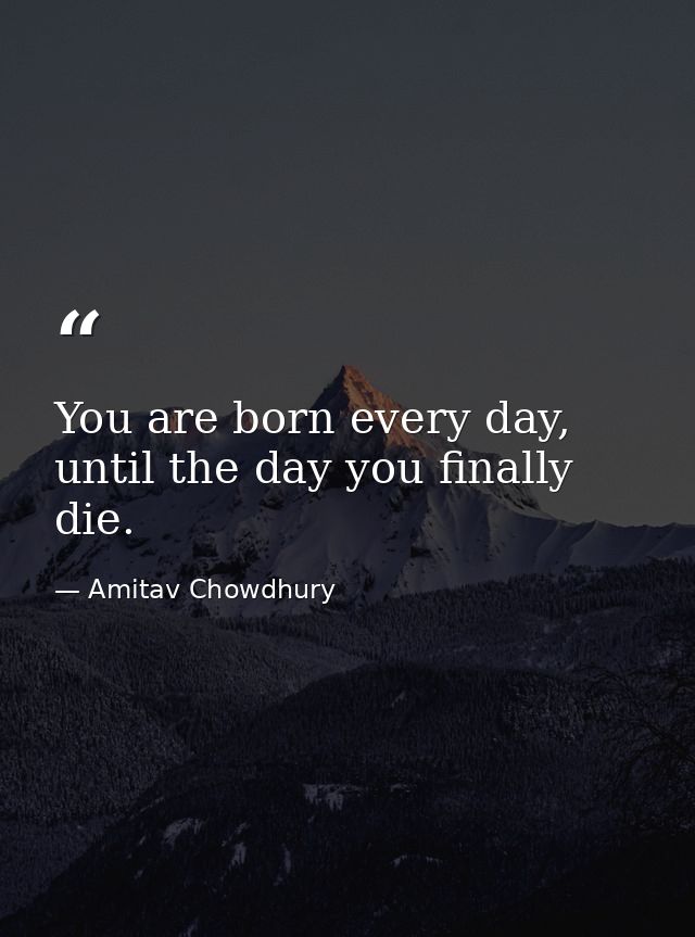 You are born every day, until the day you finally die. — Amitav Chowdhury