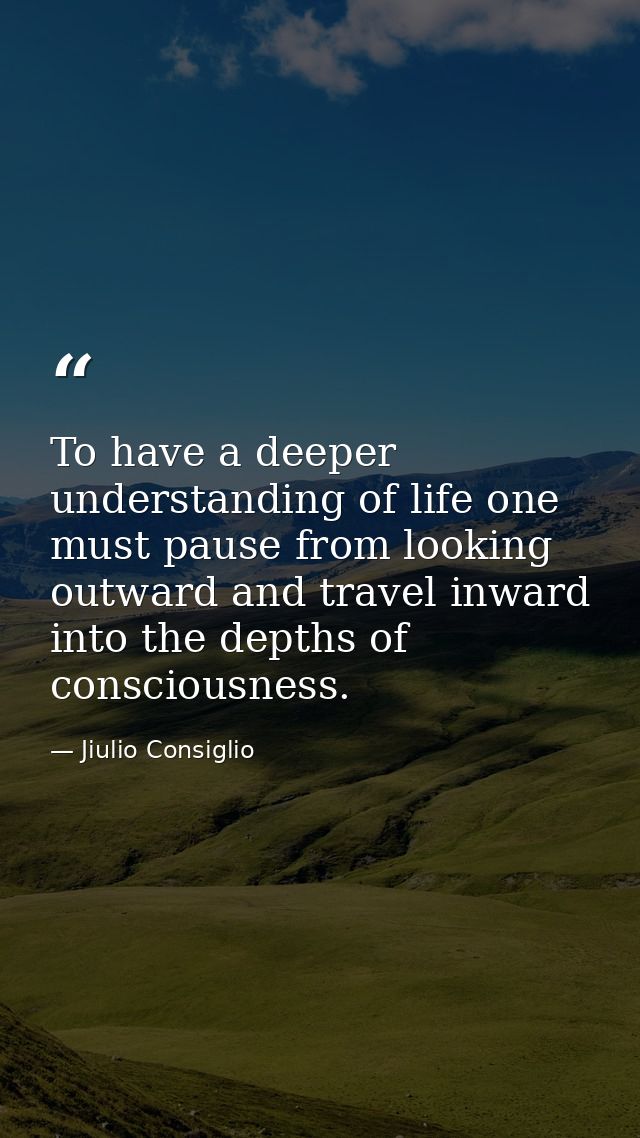 To have a deeper understanding of life one must pause from looking outward and travel inward into the depths of consciou — Jiulio Consiglio