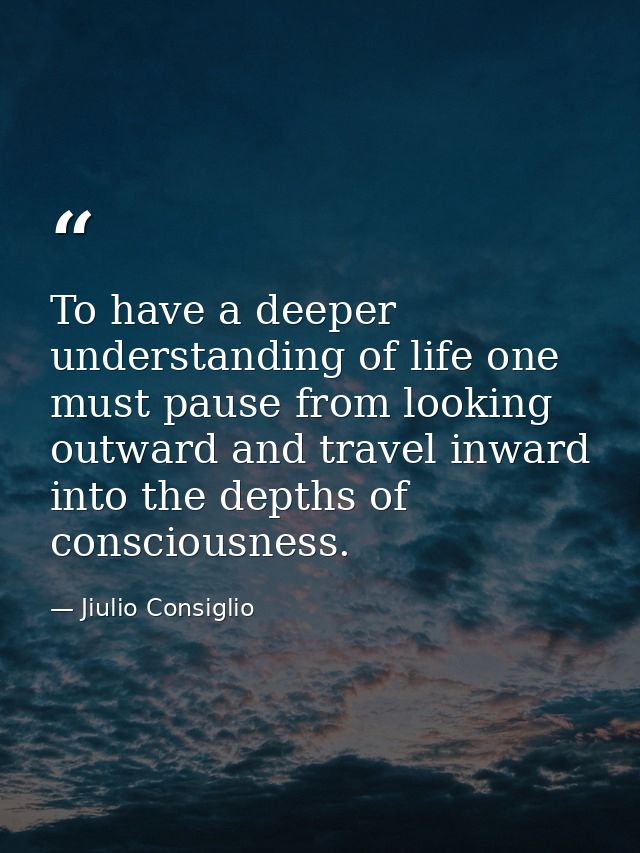 To have a deeper understanding of life one must pause from looking outward and travel inward into the depths of consciou — Jiulio Consiglio
