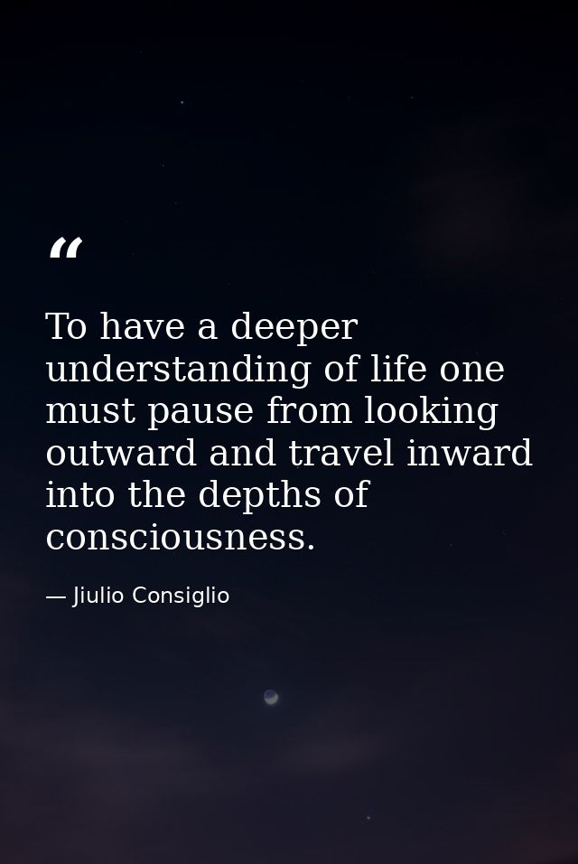 To have a deeper understanding of life one must pause from looking outward and travel inward into the depths of consciou — Jiulio Consiglio