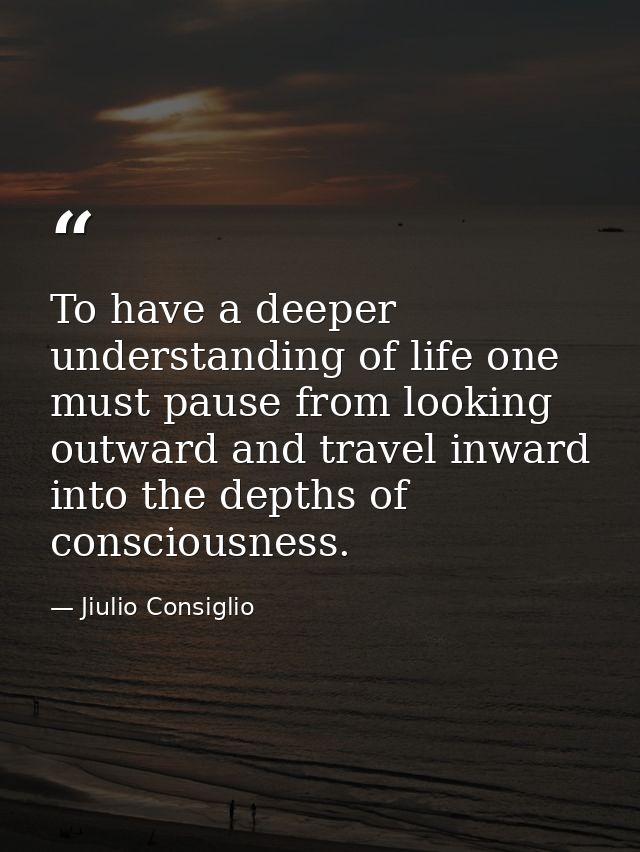 To have a deeper understanding of life one must pause from looking outward and travel inward into the depths of consciou — Jiulio Consiglio