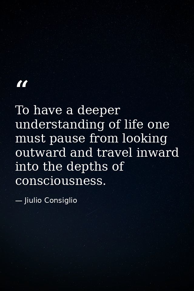 To have a deeper understanding of life one must pause from looking outward and travel inward into the depths of consciou — Jiulio Consiglio