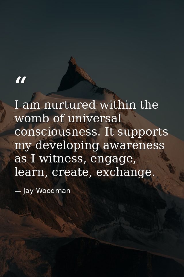 I am nurtured within the womb of universal consciousness. It supports my developing awareness as I witness, engage, lear — Jay Woodman