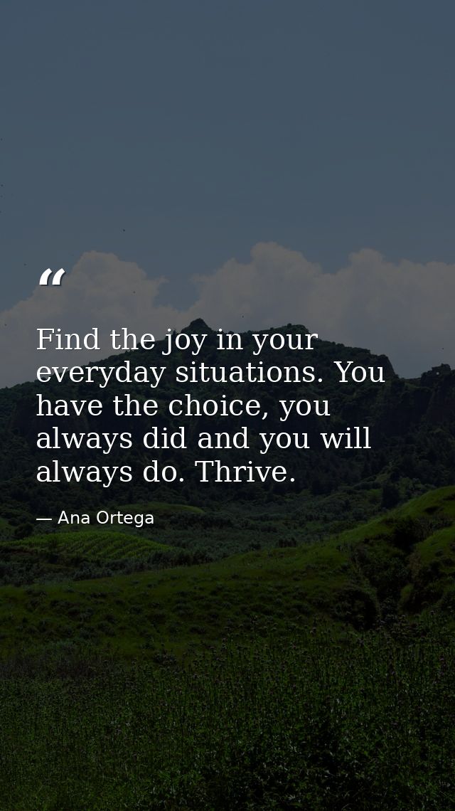 Find the joy in your everyday situations. You have the choice, you always did and you will always do. Thrive. — Ana Ortega