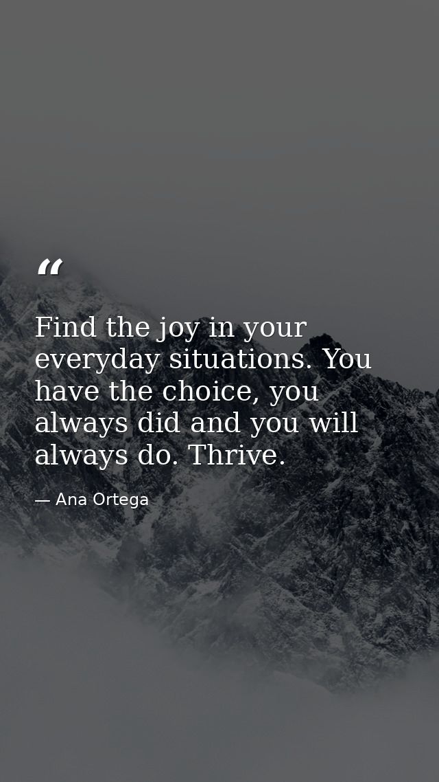 Find the joy in your everyday situations. You have the choice, you always did and you will always do. Thrive. — Ana Ortega