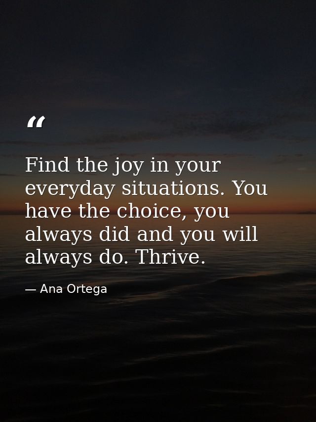 Find the joy in your everyday situations. You have the choice, you always did and you will always do. Thrive. — Ana Ortega