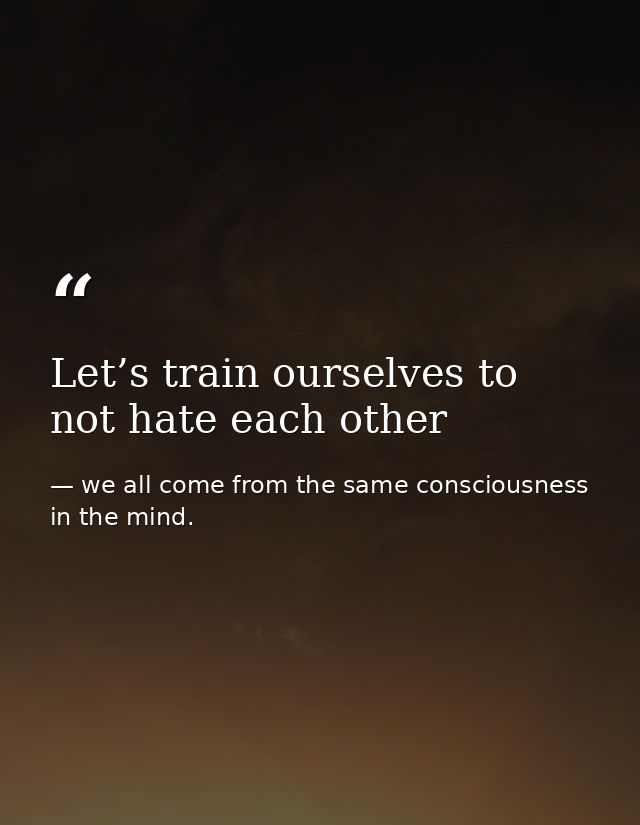 Let’s train ourselves to not hate each other — we all come from the same consciousness in the mind.