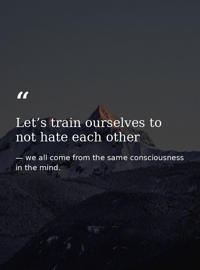 Let’s train ourselves to not hate each other — we all come from the same consciousness in the mind.