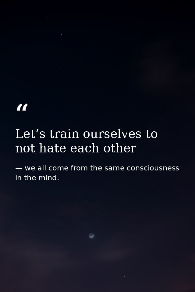 Let’s train ourselves to not hate each other — we all come from the same consciousness in the mind.