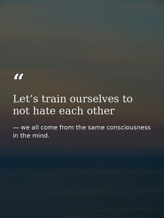 Let’s train ourselves to not hate each other — we all come from the same consciousness in the mind.