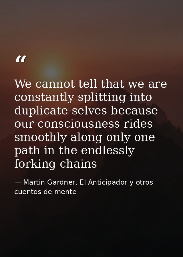 We cannot tell that we are constantly splitting into duplicate selves because our consciousness rides smoothly along onl — Martin Gardner, El Anticipador y otros cuentos de mente