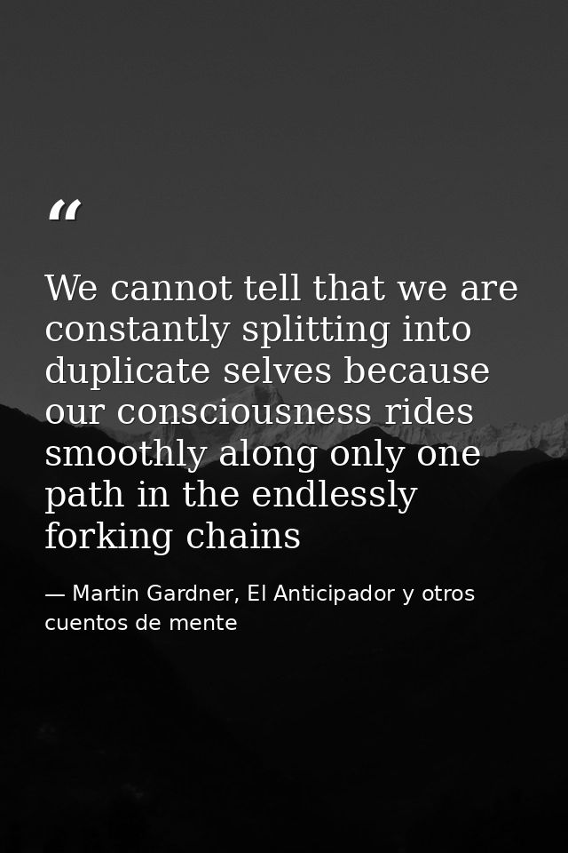 We cannot tell that we are constantly splitting into duplicate selves because our consciousness rides smoothly along onl — Martin Gardner, El Anticipador y otros cuentos de mente
