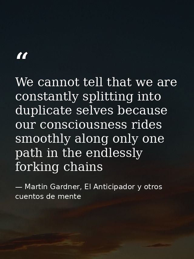We cannot tell that we are constantly splitting into duplicate selves because our consciousness rides smoothly along onl — Martin Gardner, El Anticipador y otros cuentos de mente