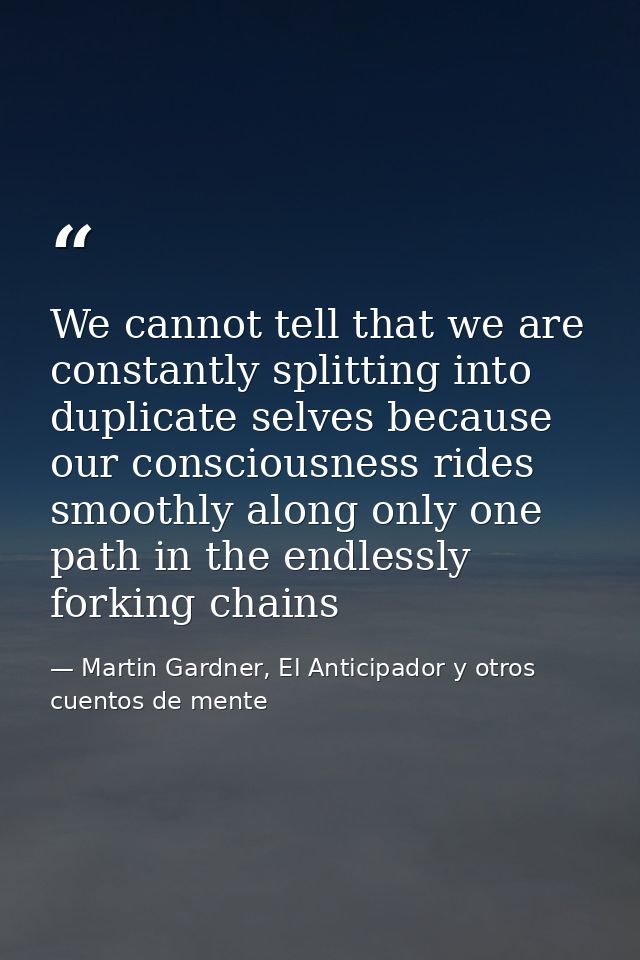 We cannot tell that we are constantly splitting into duplicate selves because our consciousness rides smoothly along onl — Martin Gardner, El Anticipador y otros cuentos de mente