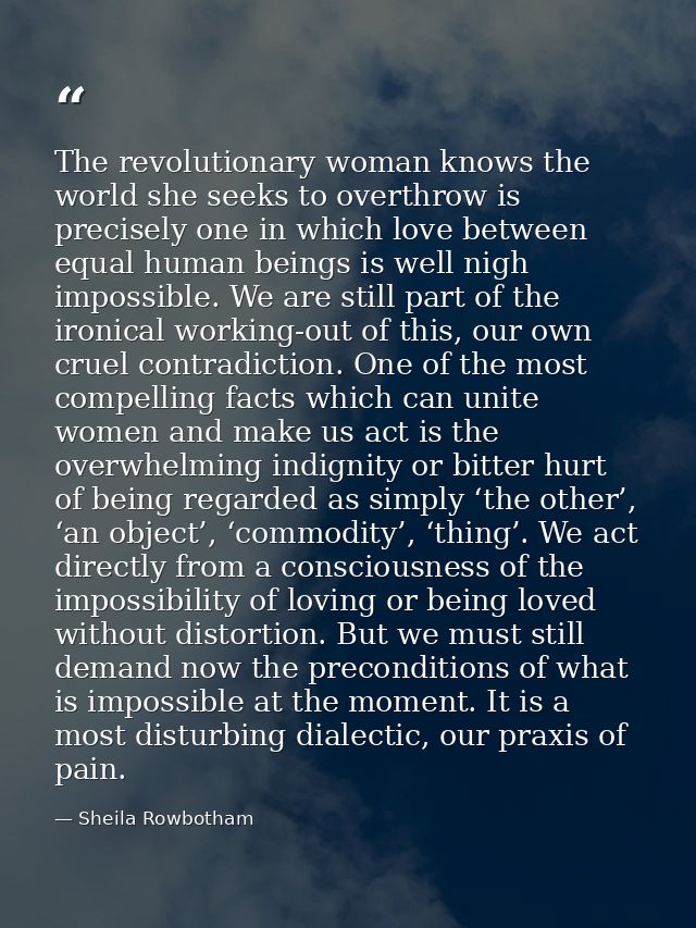The revolutionary woman knows the world she seeks to overthrow is precisely one in which love between equal human beings — Sheila Rowbotham