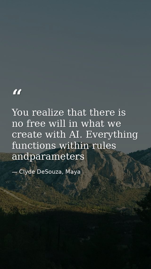You realize that there is no free will in what we create with AI. Everything functions within rules andparameters — Clyde DeSouza, Maya