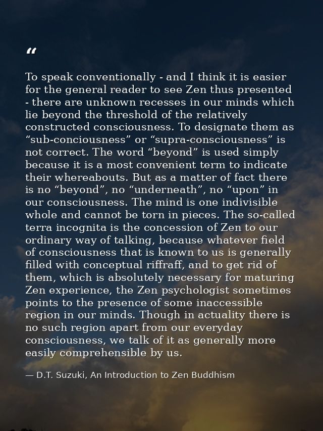 To speak conventionally - and I think it is easier for the general reader to see Zen thus presented - there are unknown  — D.T. Suzuki, An Introduction to Zen Buddhism
