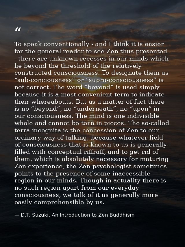 To speak conventionally - and I think it is easier for the general reader to see Zen thus presented - there are unknown  — D.T. Suzuki, An Introduction to Zen Buddhism