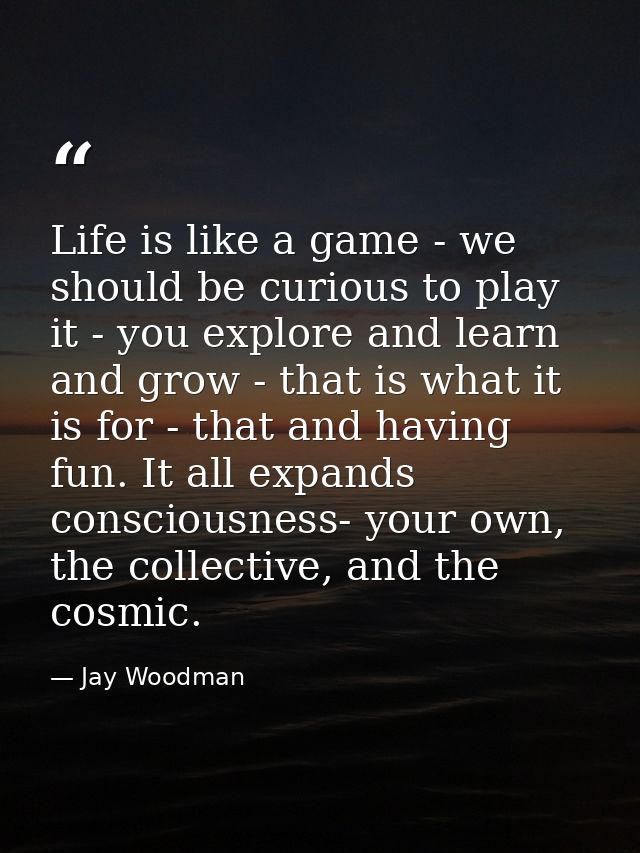 Life is like a game - we should be curious to play it - you explore and learn and grow - that is what it is for - that a — Jay Woodman