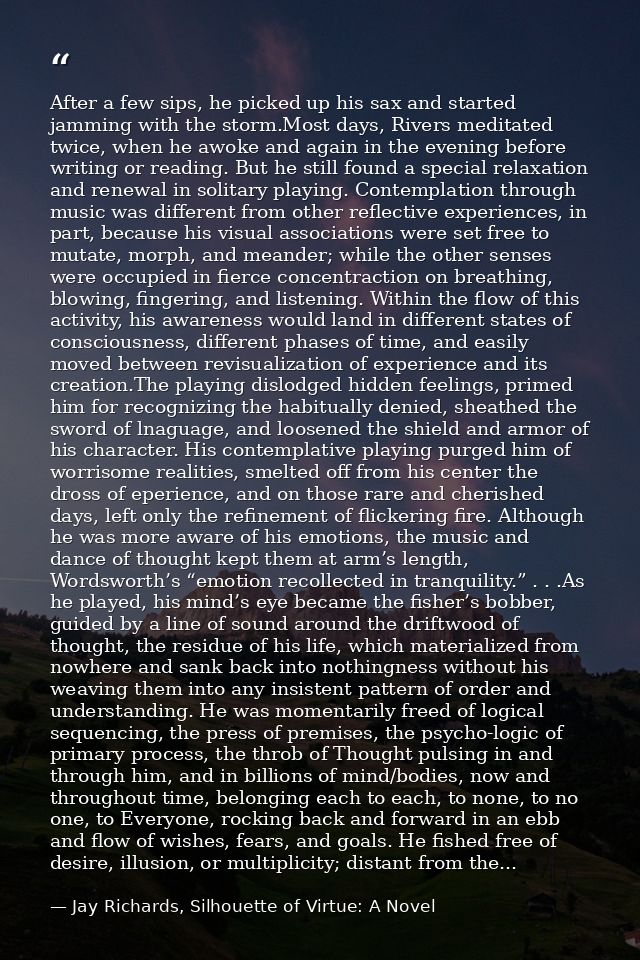 After a few sips, he picked up his sax and started jamming with the storm.Most days, Rivers meditated twice, when he awo — Jay Richards, Silhouette of Virtue: A Novel