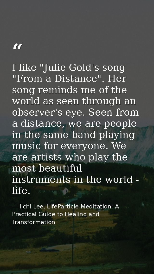 I like "Julie Gold's song "From a Distance". Her song reminds me of the world as seen through an observer's eye. Seen fr — Ilchi Lee, LifeParticle Meditation: A Practical Guide to Healing and Transformation