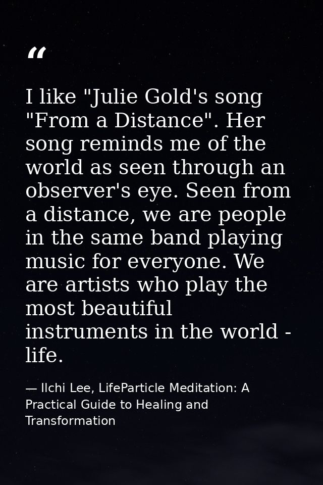 I like "Julie Gold's song "From a Distance". Her song reminds me of the world as seen through an observer's eye. Seen fr — Ilchi Lee, LifeParticle Meditation: A Practical Guide to Healing and Transformation