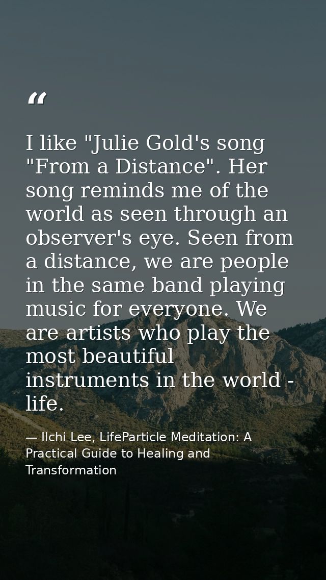 I like "Julie Gold's song "From a Distance". Her song reminds me of the world as seen through an observer's eye. Seen fr — Ilchi Lee, LifeParticle Meditation: A Practical Guide to Healing and Transformation