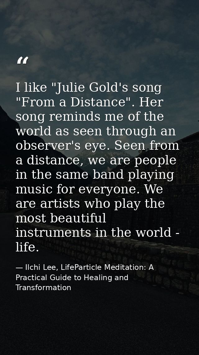 I like "Julie Gold's song "From a Distance". Her song reminds me of the world as seen through an observer's eye. Seen fr — Ilchi Lee, LifeParticle Meditation: A Practical Guide to Healing and Transformation