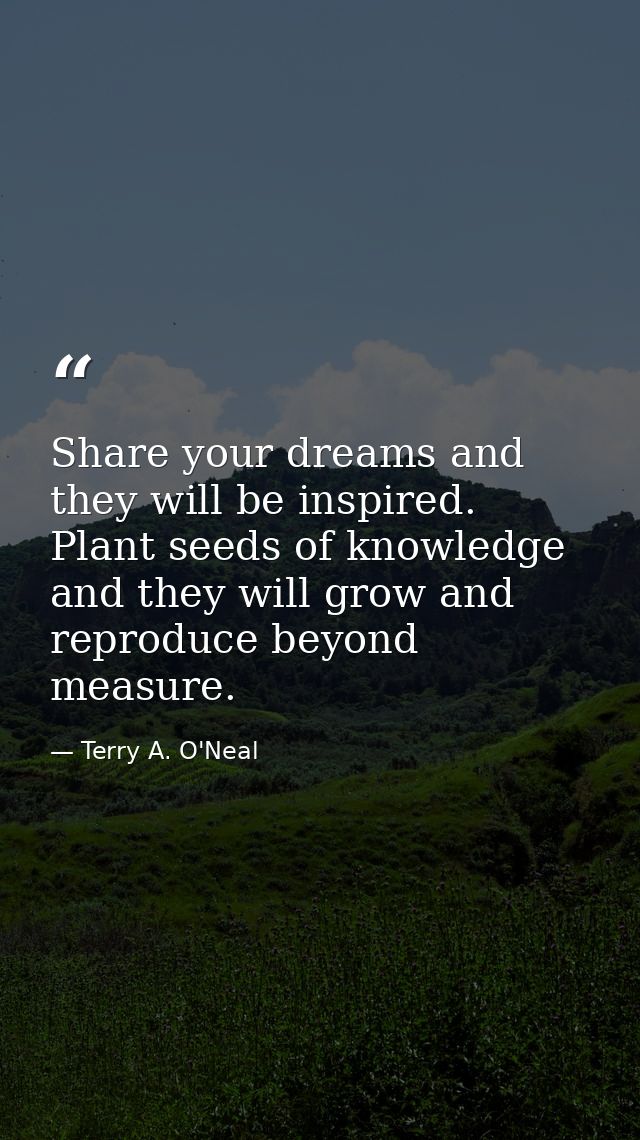 Share your dreams and they will be inspired. Plant seeds of knowledge and they will grow and reproduce beyond measure. — Terry A. O'Neal