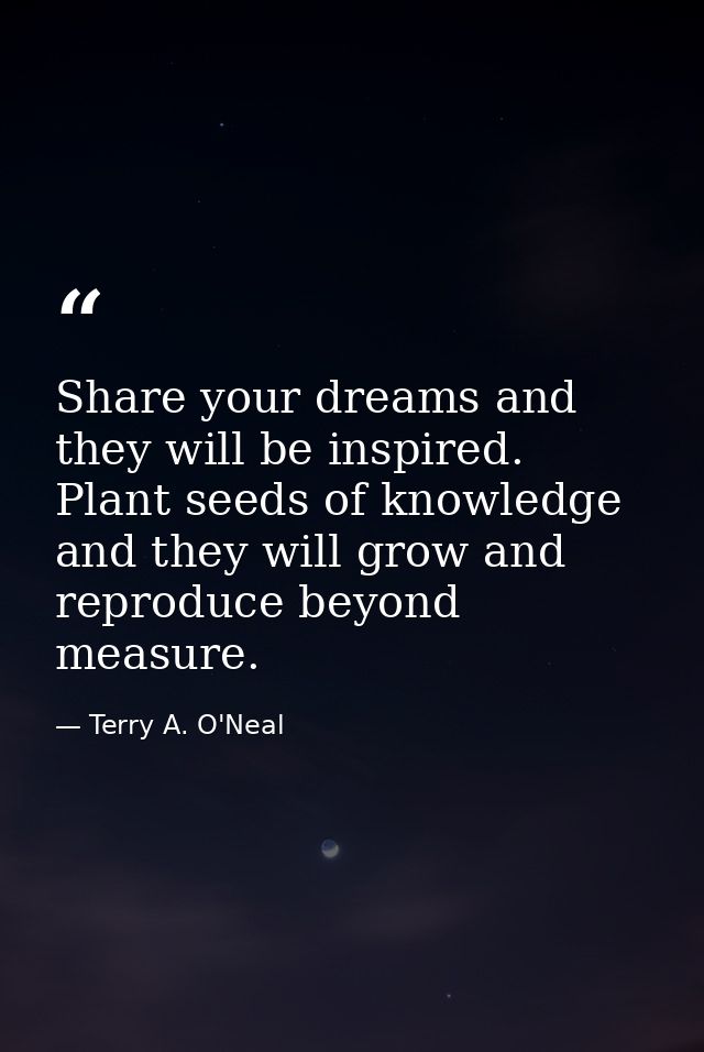 Share your dreams and they will be inspired. Plant seeds of knowledge and they will grow and reproduce beyond measure. — Terry A. O'Neal
