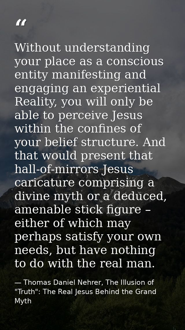 Without understanding your place as a conscious entity manifesting and engaging an experiential Reality, you will only b — Thomas Daniel Nehrer, The Illusion of "Truth": The Real Jesus Behind the Grand Myth