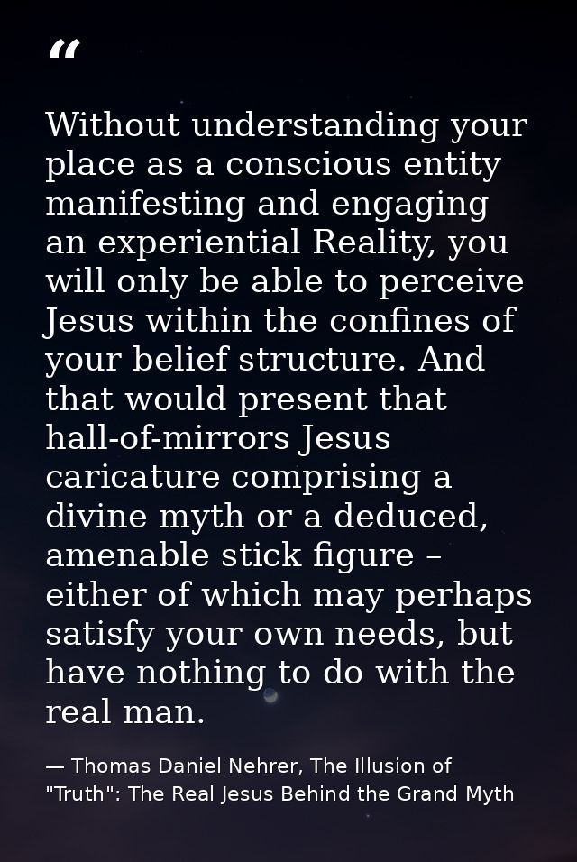 Without understanding your place as a conscious entity manifesting and engaging an experiential Reality, you will only b — Thomas Daniel Nehrer, The Illusion of "Truth": The Real Jesus Behind the Grand Myth