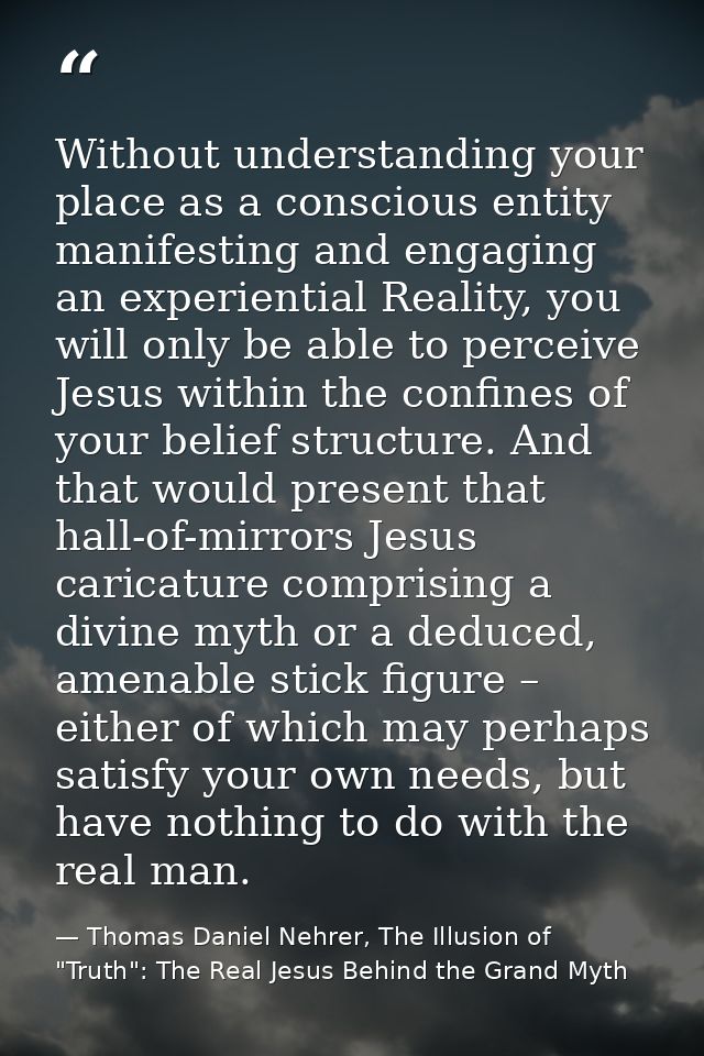 Without understanding your place as a conscious entity manifesting and engaging an experiential Reality, you will only b — Thomas Daniel Nehrer, The Illusion of "Truth": The Real Jesus Behind the Grand Myth