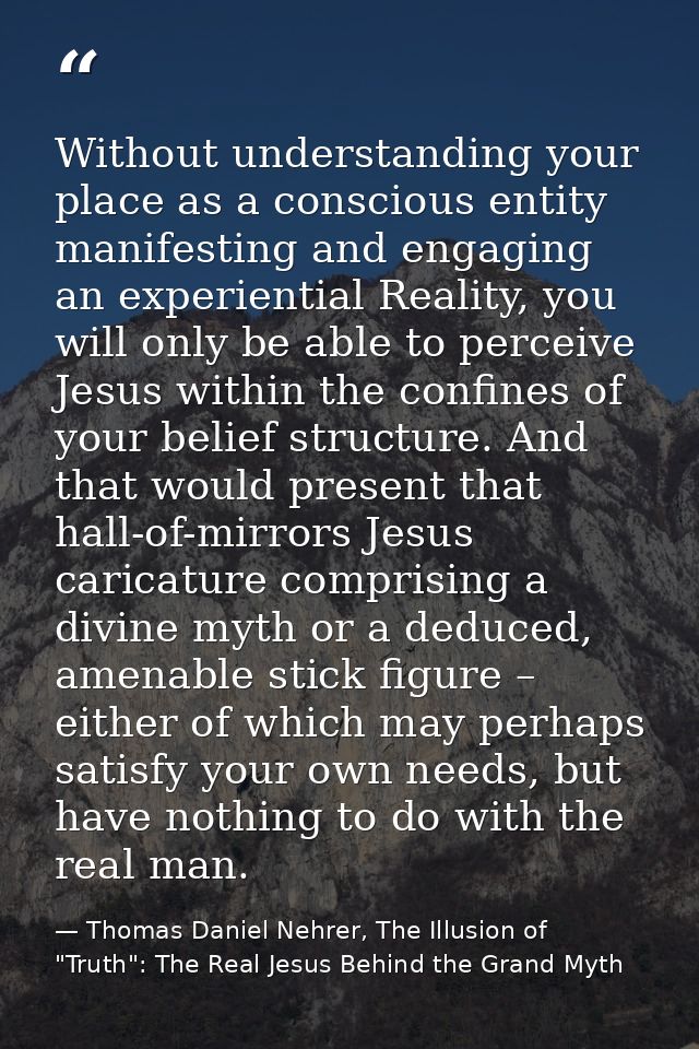 Without understanding your place as a conscious entity manifesting and engaging an experiential Reality, you will only b — Thomas Daniel Nehrer, The Illusion of "Truth": The Real Jesus Behind the Grand Myth
