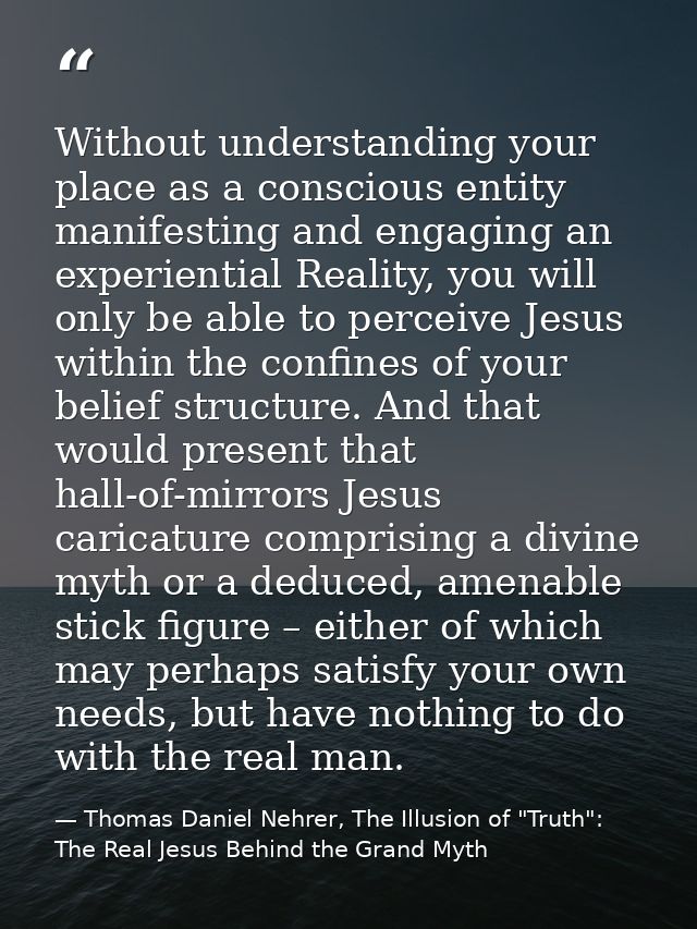 Without understanding your place as a conscious entity manifesting and engaging an experiential Reality, you will only b — Thomas Daniel Nehrer, The Illusion of "Truth": The Real Jesus Behind the Grand Myth